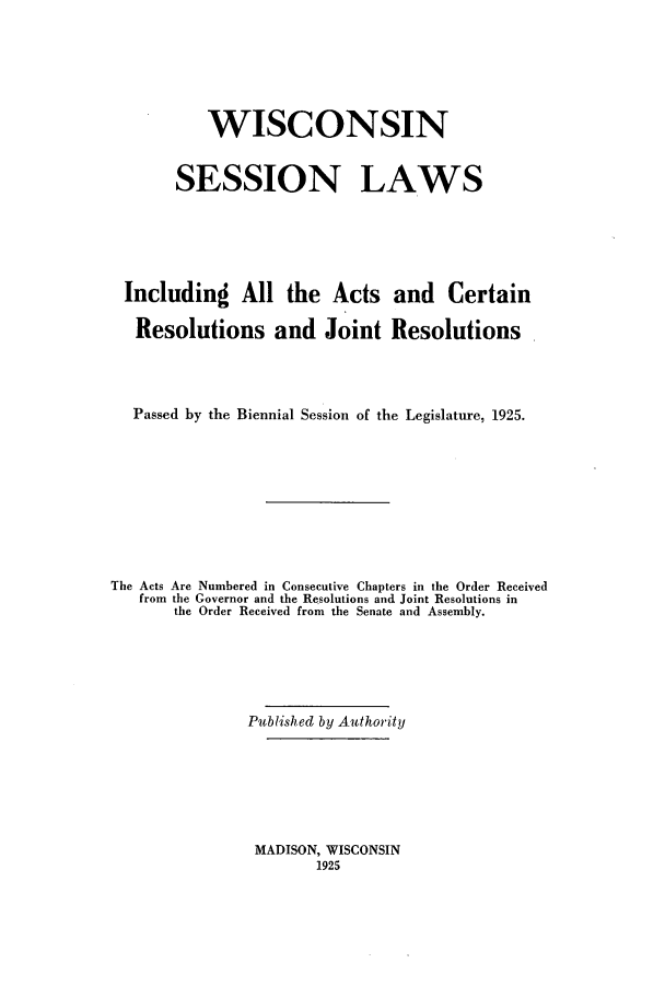handle is hein.ssl/sswi0170 and id is 1 raw text is: WISCONSIN
SESSION LAWS
Including All the Acts and Certain
Resolutions and Joint Resolutions
Passed by the Biennial Session of the Legislature, 1925.
The Acts Are Numbered in Consecutive Chapters in the Order Received
from the Governor and the Resolutions and Joint Resolutions in
the Order Received from the Senate and Assembly.
Published by Authority

MADISON, WISCONSIN
1925


