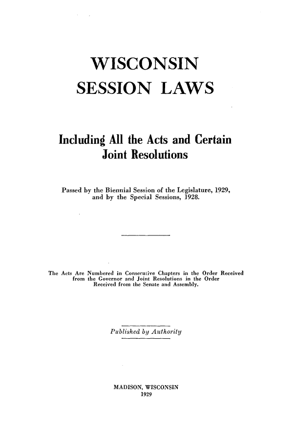 handle is hein.ssl/sswi0172 and id is 1 raw text is: WISCONSIN
SESSION LAWS
Including All the Acts and Certain
Joint Resolutions
Passed by the Biennial Session of the Legislature, 1929,
and by the Special Sessions, 1928.
The Acts Are Numbered in Consecuiive Chapters in the Order Received
from the Governor and Joint Resolutions in the Order
Received from the Senate and Assembly.
Published by Authority

MADISON, WISCONSIN
1929


