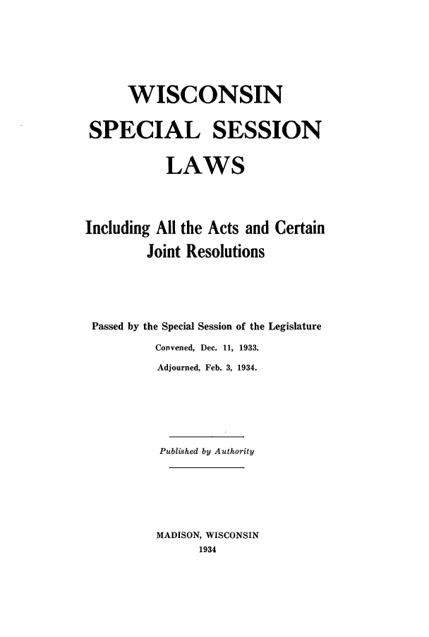 handle is hein.ssl/sswi0176 and id is 1 raw text is: WISCONSIN
SPECIAL SESSION
LAWS
Including All the Acts and Certain
Joint Resolutions
Passed by the Special Session of the Legislature
Convened, Dec. 11, 1933.
Adjourned, Feb. 3, 1934.
Published by Authority
MADISON, WISCONSIN
1934



