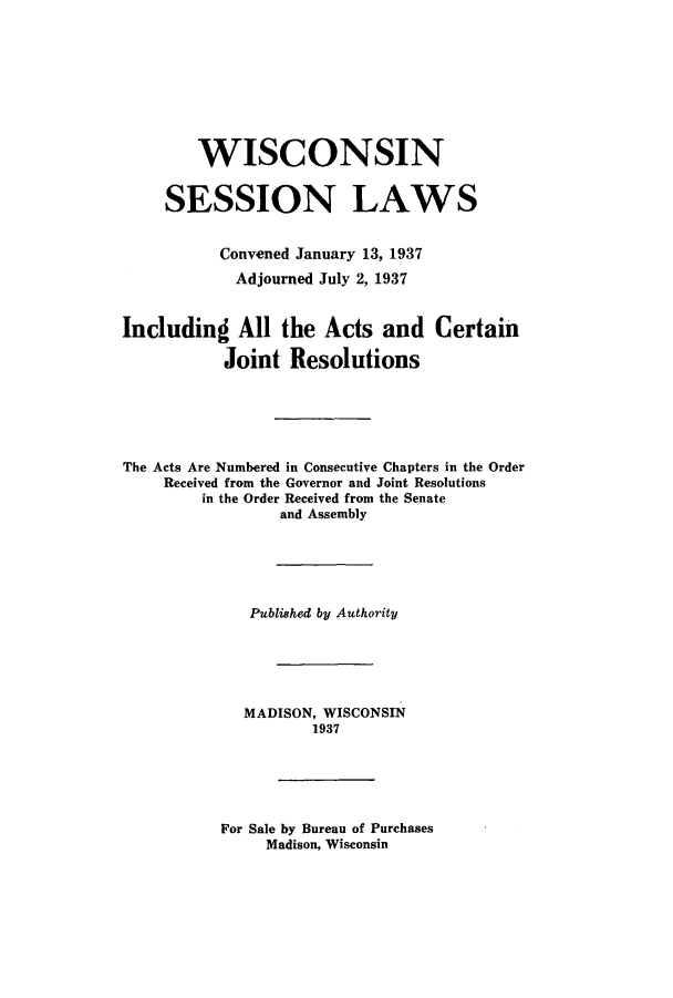 handle is hein.ssl/sswi0178 and id is 1 raw text is: WISCONSIN
SESSION LAWS
Convened January 13, 1937
Adjourned July 2, 1937
Including All the Acts and Certain
Joint Resolutions
The Acts Are Numbered in Consecutive Chapters in the Order
Received from the Governor and Joint Resolutions
in the Order Received from the Senate
and Assembly
Published by Authority
MADISON, WISCONSIN
1937

For Sale by Bureau of Purchases
Madison, Wisconsin


