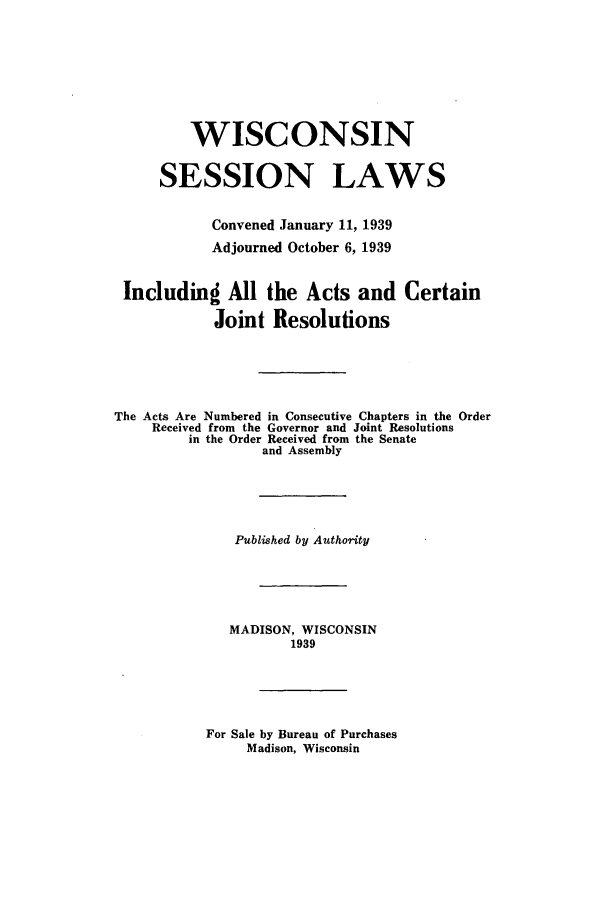 handle is hein.ssl/sswi0180 and id is 1 raw text is: WISCONSIN
SESSION LAWS
Convened January 11, 1939
Adjourned October 6, 1939
Including All the Acts and Certain
Joint Resolutions
The Acts Are Numbered in Consecutive Chapters in the Order
Received from the Governor and Joint Resolutions
in the Order Received from the Senate
and Assembly
Published by Authority
MADISON, WISCONSIN
1939
For Sale by Bureau of Purchases
Madison, Wisconsin


