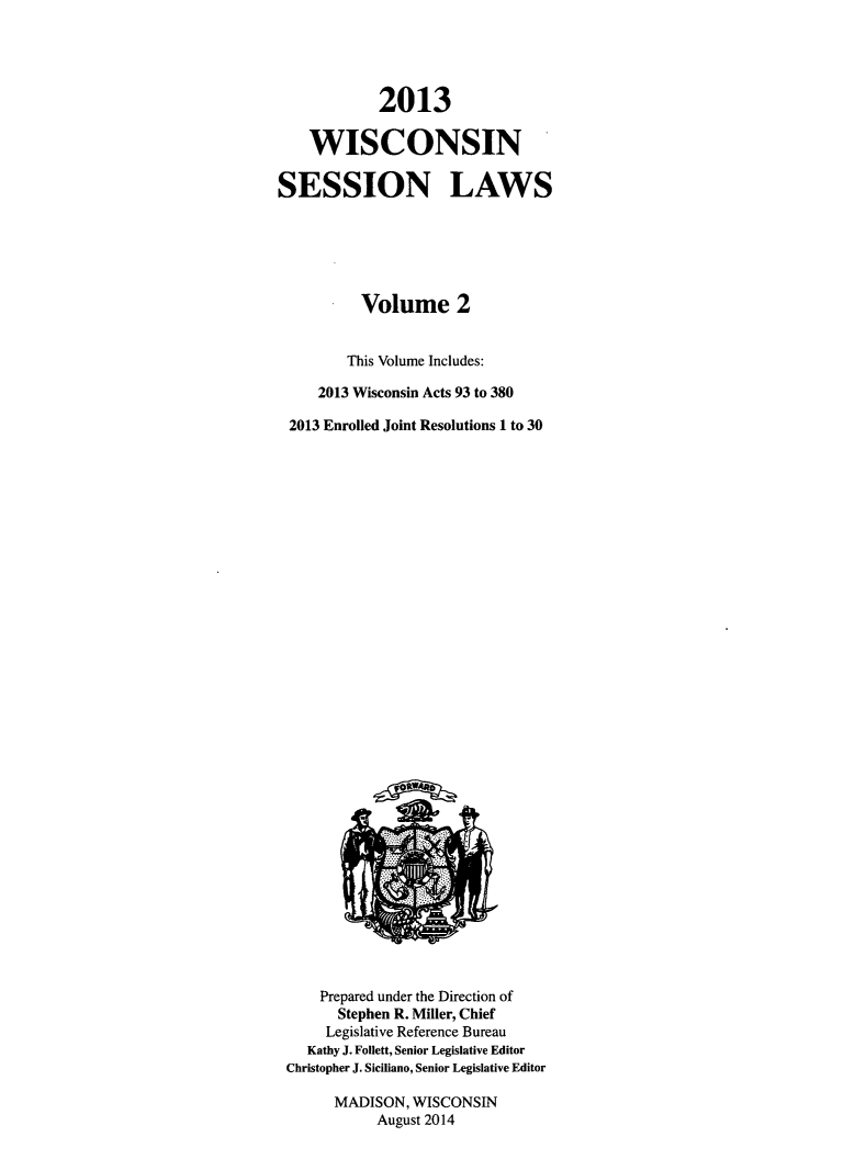 handle is hein.ssl/sswi0184 and id is 1 raw text is: 2013
WISCONSIN
SESSION LAWS
Volume 2
This Volume Includes:
2013 Wisconsin Acts 93 to 380
2013 Enrolled Joint Resolutions 1 to 30

Prepared under the Direction of
Stephen R. Miller, Chief
Legislative Reference Bureau
Kathy J. Follett, Senior Legislative Editor
Christopher J. Siciliano, Senior Legislative Editor
MADISON, WISCONSIN
August 2014


