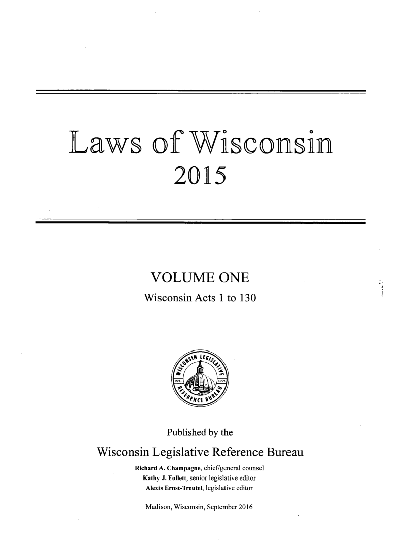 handle is hein.ssl/sswi0185 and id is 1 raw text is: 











Laws of Wisconsin


                     2015


VOLUME ONE
Wisconsin Acts 1 to 130


              Published by the

Wisconsin Legislative Reference Bureau
        Richard A. Champagne, chief/general counsel
        Kathy J. Follett, senior legislative editor
          Alexis Ernst-Treutel, legislative editor


Madison, Wisconsin, September 2016


