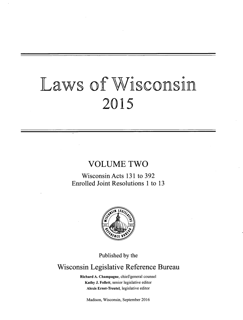 handle is hein.ssl/sswi0186 and id is 1 raw text is: 











Laws of Wisconsin

                     2015


      VOLUME TWO
   Wisconsin Acts 131 to 392
Enrolled Joint Resolutions 1 to 13


              Published by the
Wisconsin Legislative Reference Bureau
        Richard A. Champagne, chief/general counsel
        Kathy J. Follett, senior legislative editor
          Alexis Ernst-Treutel, legislative editor


Madison, Wisconsin, September 2016


