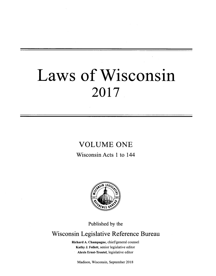 handle is hein.ssl/sswi0187 and id is 1 raw text is: 












Laws of Wisconsin


                     2017


VOLUME ONE
Wisconsin Acts 1 to 144


              Published by the

Wisconsin Legislative Reference Bureau
        Richard A. Champagne, chief/general counsel
        Kathy J. Follett, senior legislative editor
          Alexis Ernst-Treutel, legislative editor


Madison, Wisconsin, September 2018


