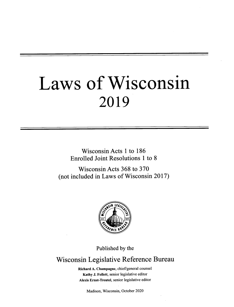 handle is hein.ssl/sswi0189 and id is 1 raw text is: 











Laws of Wisconsin

                      2019






               Wisconsin  Acts 1 to 186
           Enrolled Joint Resolutions 1 to 8
              Wisconsin  Acts 368 to 370
       (not included in Laws of Wisconsin 2017)







                         *eCE Ya !


                     Published by the

      Wisconsin   Legislative Reference  Bureau
              Richard A. Champagne, chief/general counsel
                Kathy J. Follett, senior legislative editor
              Alexis Ernst-Treutel, senior legislative editor


Madison, Wisconsin, October 2020


