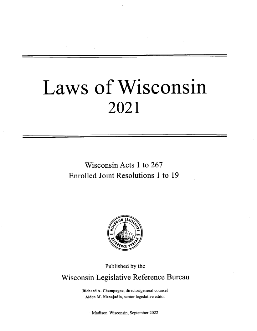 handle is hein.ssl/sswi0190 and id is 1 raw text is: 











Laws of Wisconsin

                    2021


       Wisconsin  Acts  1 to 267
  Enrolled  Joint Resolutions 1 to 19





                 N /E6 v` f





              Published by the
Wisconsin  Legislative Reference Bureau
       Richard A. Champagne, director/general counsel
       Aiden M. Nienajadlo, senior legislative editor


Madison, Wisconsin, September 2022


