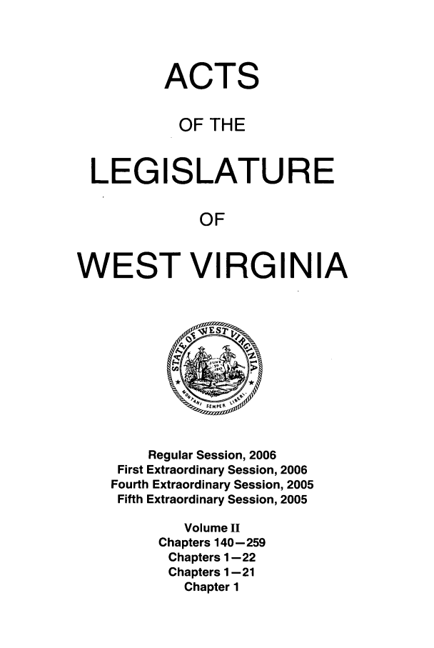 handle is hein.ssl/sswv0017 and id is 1 raw text is: ACTS
OF THE
LEGISLATURE
OF
WEST VIRGINIA

Regular Session, 2006
First Extraordinary Session, 2006
Fourth Extraordinary Session, 2005
Fifth Extraordinary Session, 2005
Volume I
Chapters 140-259
Chapters 1-22
Chapters 1-21
Chapter 1


