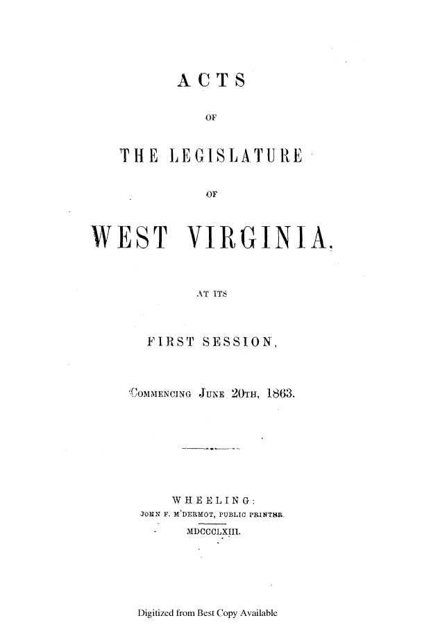 handle is hein.ssl/sswv0085 and id is 1 raw text is: ACTS
OF
THE LEGISLATURE
-I'  OF

WEST VIRGINIA.
AT ITS
FIRST SESSION,

;COMMENCING JUNE 20TH, 1863.
WHEELING:
JORN F. M'DERMOT, PUBLIC PRINTHR.
MDOCCLXIIL

Digitized from Best Copy Available


