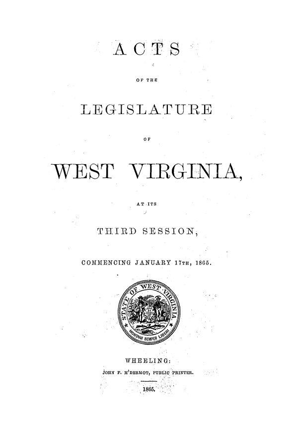 handle is hein.ssl/sswv0087 and id is 1 raw text is: ACTS
OF THE
LEGISLATURE
OF

WEST VIRGINIA,
AT ITS
TIIJPP SESSION,

COMMENCING JANUARY 17TH, 1865.

WHEELING:
joHN F. M'DERMOT, PUTile PRINTER.
186.


