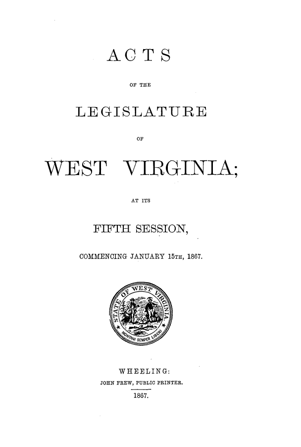 handle is hein.ssl/sswv0089 and id is 1 raw text is: AC TS
OF THE
LEGISLATURE
OF

WEST VIRGINIA;
AT ITS
FIFTH SESSION,

COMMENCING JANUARY 15TH, 1867.

WHEELING:
JOHN FREW, PUBLIC PRINTER.
1867.


