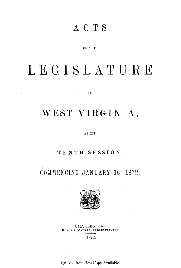 handle is hein.ssl/sswv0095 and id is 1 raw text is: AC TS
OF THE
LE GISL A TURE
OF

WEST VIRGINIA,
AT ITS
TENTH SESSION,
COM1MENCING JANUARY 16, 1872.

CHARLESTON:
HENRY S. WALtiER, PUBLIC PRINTER.
1872.

Digitized from Best Copy Available


