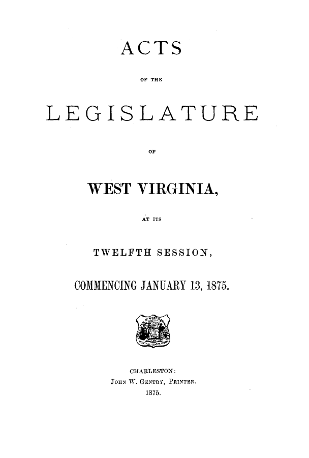 handle is hein.ssl/sswv0097 and id is 1 raw text is: ACTS
OF THE
LEGIS.LATURE
OF

WEST VIRGINIA.,
AT ITS
TWELFTH SESSION,
COMMENCING JANUARY 13, 18T5.

CHARLESTON:
JOHN W. GENTRY, PRINTERt.
1875.


