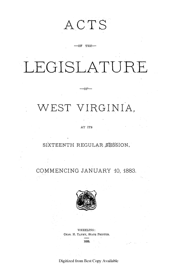 handle is hein.ssl/sswv0102 and id is 1 raw text is: A

CT

S

-OF THE-
LEGISLATURE
-OF~-

WEST

VIRGINIA,

AT ITS

SIXTEENTH REGULAR ,STON,
COMMENCING JANUARY 10, 1883.

WHEELING:
CHAS. II. TANEY, STATE PRINTER.
1888.

Digitized from Best Copy Available


