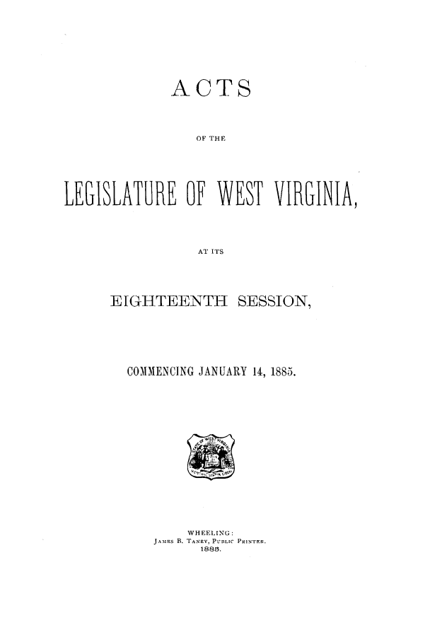 handle is hein.ssl/sswv0103 and id is 1 raw text is: ACTS
OF THE
LEGISLATURE OF WEST VIRGINIA,
AT ITS

E IGHTEENTH SESSION,
COMMENCING JANUARY 14, 1885.

WHEELING:
JAxas B. TANEY, PUBLIC PRINTER.
1885.


