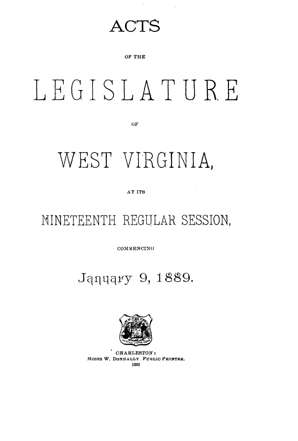 handle is hein.ssl/sswv0105 and id is 1 raw text is: ACTS
OF THE
L EGI SLAT URE
OF

WEST VIRGINIA,
AT ITS
NINETEENTH REGULAR SESSION,

COIMM~ENCING

Jqqqqryy

9, 1889.

CHARLESTON:
MoSES W. DoxNALLY PUBLIC PRINTER,
1889


