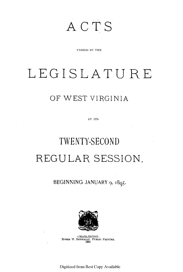 handle is hein.ssl/sswv0108 and id is 1 raw text is: ACTS

LEGISL

ATURE

OF WEST VIRGINIA
W  ETYS
TWENTY-SECOND

REGU LAR

SESSION,

BEGINNING JANUARY 9, 1895.

CHARLESTON:
MOsES W. DONNALLY, PUBLIC PRINTER,
1895

Digitized from Best Copy Available



