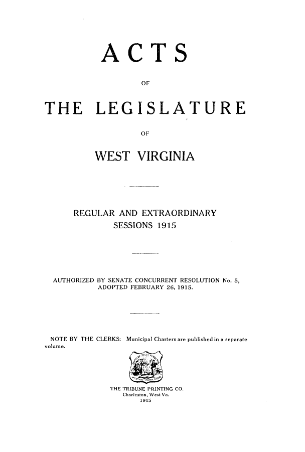 handle is hein.ssl/sswv0120 and id is 1 raw text is: ACTS
OF
THE LEGISLATURE
OF
WEST VIRGINIA
REGULAR AND EXTRAORDINARY
SESSIONS 1915
AUTHORIZED BY SENATE CONCURRENT RESOLUTION No. 5,
ADOPTED FEBRUARY 26, 1915.
NOTE BY THE CLERKS: Municipal Charters are published in a separate
volume.
THE TRIBUNE PRINTING CO.
Charleston, West Va.
1915


