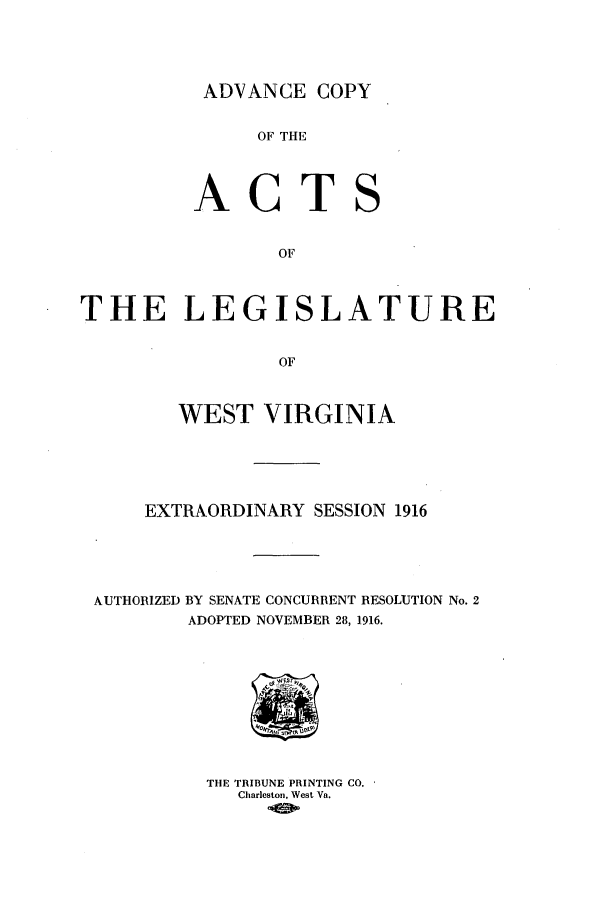 handle is hein.ssl/sswv0122 and id is 1 raw text is: ADVANCE COPY

OF THlE
ACTS
OF
THE LEGISLATURE
OF
WEST VIRGINIA
EXTRAORDINARY SESSION 1916
AUTHORIZED BY SENATE CONCURRENT RESOLUTION No. 2
ADOPTED NOVEMBER 28, 1916.

THE TRIBUNE PRINTING CO.
Charleston, West Va.


