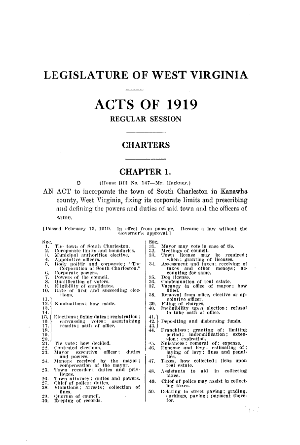 handle is hein.ssl/sswv0125 and id is 1 raw text is: LEGISLATURE OF WEST VIRGINIA
ACTS OF 1919
REGULAR SESSION
CHARTERS
CHAPTER 1.
O      (House Bill No. 147-Mr. Ilnckney.)
AN ACT to incorporate the town of South Charleston in Kanawha
county, West Virginia, fixing its corporate limits and prescribing
and defining the powers and duties of said town and the officers of
sa1m10.
[Passed  February  15I, 1919).  In  ilect from  passage.  Became a  law  without the
Governor's  approval.]

HEC.
1. 'I'lu' town of South Charleston.
2. Coroporate limits and boundaries.
:, Municlipal unthorities elective.
4. AppointIve olicers.
i. Iody politic and corporate; The
Corporation of 8outh Charleston.
6. Corporale powers.
7. Powers of ti1e council.
8. Qualication of voters.
!. Eligibility of candidates.
10. Da te of first and succeeding elec-
t lons.
11. 1
12. Nominuii Ions; how made.
13.
14.
15. Electi ons; fixing dates; registration
1I.    nn vassing  votes: ascertaining
1 7.   results; oath of office.
21. 'Tie vote; how decided.
22. Contested elections.
2:3. Mayor   executive  officer; duties
aind powers.
24. Moneys received    iiy the mayor;
comipensilion of the mayor.
25. Town recorder; duties and priv
Ileges.
20. Town attorney    duties and powers.
27. Chief of police; duties.
28. Violations; arrests; collection of
flnes.
21). Quorum of council.
30. Keping of records.

Sec.
:11. Mayor may vote in case of tie.
32. Meetings of council.
33. ''own  license may  be required;
when : granting of licenses.
3-1. Assessment and taxes ; receiving of
taxes and other moneys; ac-
counting for same.
35. Dog license.
:I(1. Condemnation of real estate.
37. Vacancy in oilce of mayor; how
filed.
18. Iteioval from oilce, elective or ap-
pointive officer.
39. Filing of charges.
40. Ineligibility upin election ; refusal
to take oith of oftice.
42. Depositing and disbursing funds.
44. Franchises; granting of; limiting
period ; Indemnification ; exten-
sion ; expiration.
f. Nuisances ; removal of; expense.
46. Expense and levy ; estimating of;
laying of levy; fines and penal-
ties.
47. Taxes, how   collected ; liens upon
renl estate.
48. Assistants to   aid  in  collecting
taxes.
40. Chief of police may assist in collect-
ing taxes.
il. Relating to street paving; grading,
uirbings, paving; payment there-
for.


