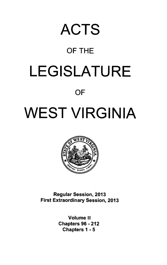 handle is hein.ssl/sswv0148 and id is 1 raw text is: 



        ACTS

          OF THE


 LEGISLATURE

            OF


WEST VIRGINIA










       Regular Session, 2013
    First Extraordinary Session, 2013

          Volume II
        Chapters 96 - 212
        Chapters 1 - 5


