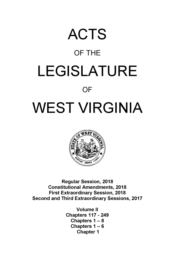 handle is hein.ssl/sswv0160 and id is 1 raw text is: 





          ACTS


            OF THE



  LEGISLATURE


              OF



WEST VI RGI N IA


        Regular Session, 2018
     Constitutional Amendments, 2018
     First Extraordinary Session, 2018
Second and Third Extraordinary Sessions, 2017

             Volume II
          Chapters 117 - 249
          Chapters 1 - 8
          Chapters 1 - 6
             Chapter 1


