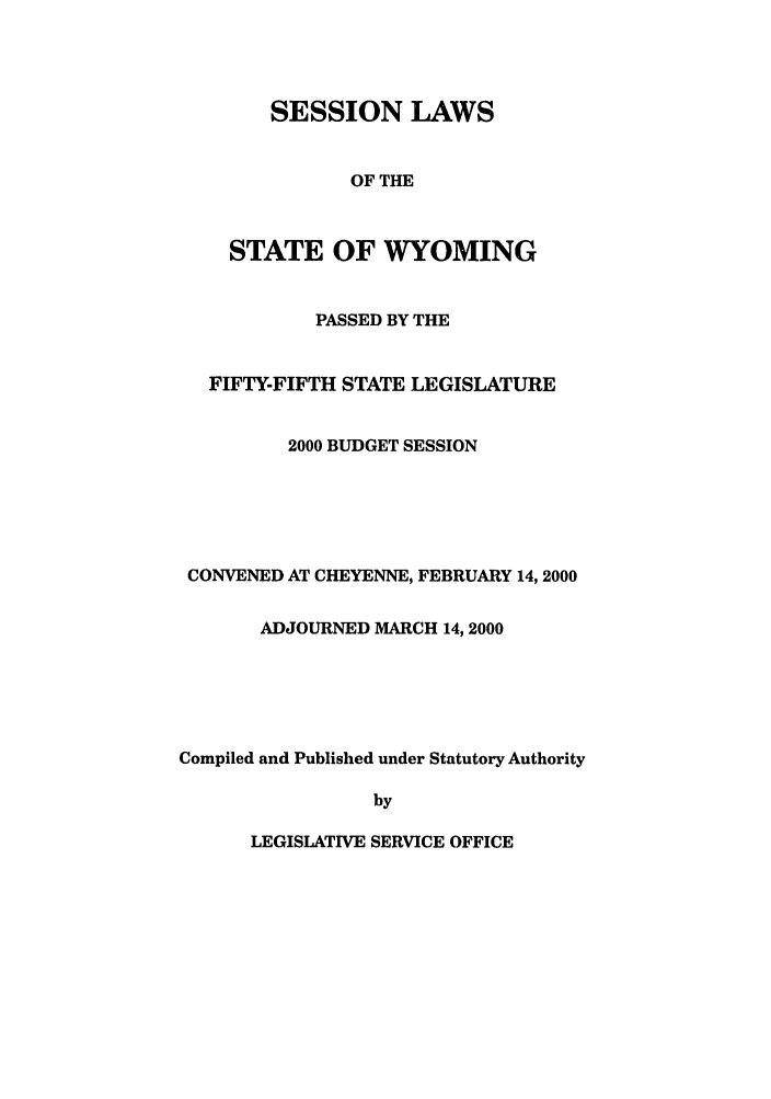 handle is hein.ssl/sswy0001 and id is 1 raw text is: SESSION LAWS
OF THE
STATE OF WYOMING

PASSED BY THE
FIFTY-FIFTH STATE LEGISLATURE
2000 BUDGET SESSION
CONVENED AT CHEYENNE, FEBRUARY 14, 2000
ADJOURNED MARCH 14, 2000
Compiled and Published under Statutory Authority
by

LEGISLATIVE SERVICE OFFICE


