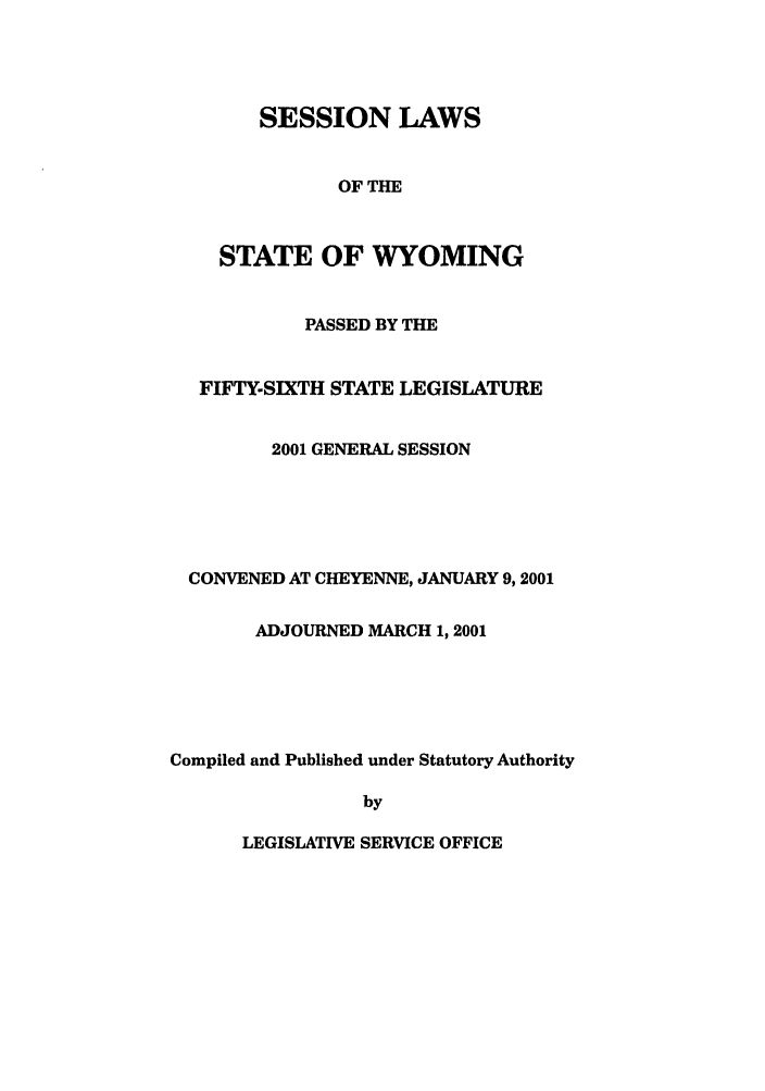 handle is hein.ssl/sswy0002 and id is 1 raw text is: SESSION LAWS
OF THE
STATE OF WYOMING
PASSED BY THE
FIFTY-SIXTH STATE LEGISLATURE
2001 GENERAL SESSION
CONVENED AT CHEYENNE, JANUARY 9,2001
ADJOURNED MARCH 1, 2001
Compiled and Published under Statutory Authority
by

LEGISLATIVE SERVICE OFFICE


