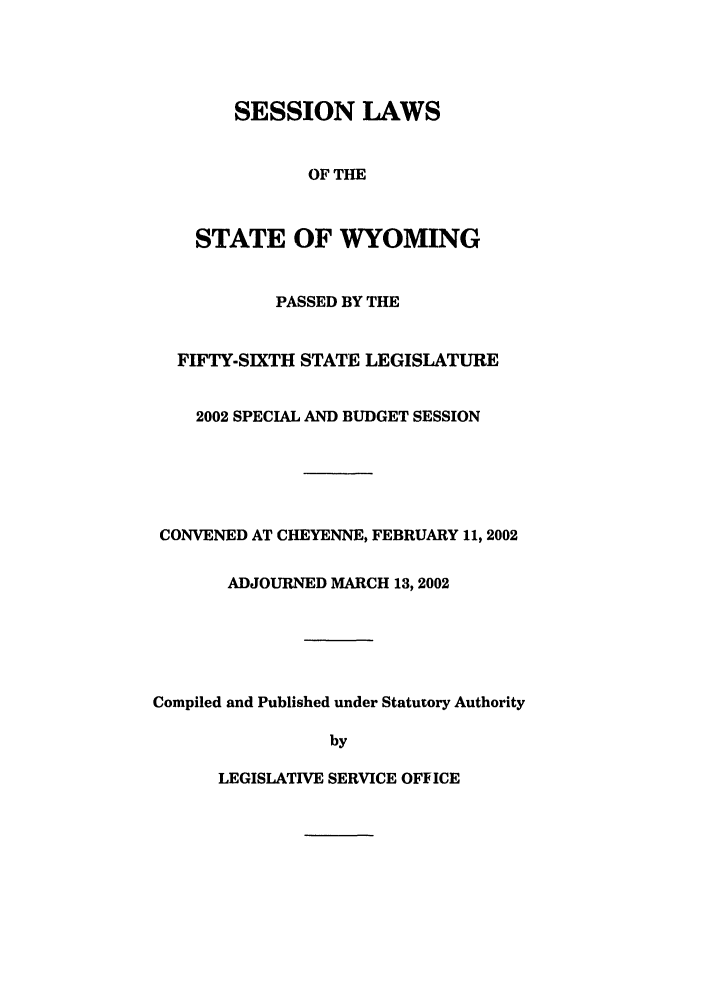 handle is hein.ssl/sswy0003 and id is 1 raw text is: SESSION LAWS
OF THE
STATE OF WYOMING

PASSED BY THE
FIFTY-SIXTH STATE LEGISLATURE
2002 SPECIAL AND BUDGET SESSION
CONVENED AT CHEYENNE, FEBRUARY 11, 2002
ADJOURNED MARCH 13,2002
Compiled and Published under Statutory Authority
by

LEGISLATIVE SERVICE OFFICE


