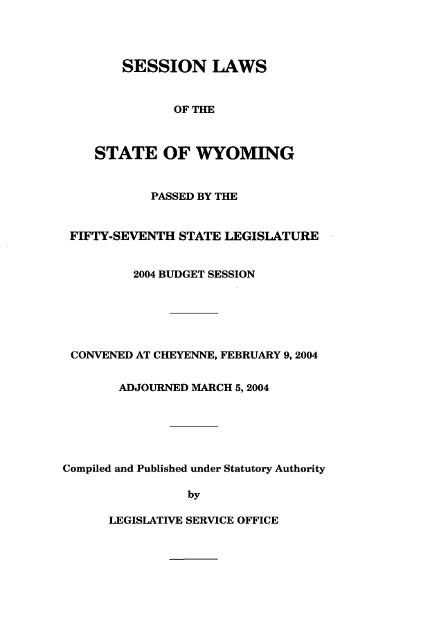 handle is hein.ssl/sswy0005 and id is 1 raw text is: SESSION LAWS
OF THE
STATE OF WYOMING
PASSED BY THE
FIFTY-SEVENTH STATE LEGISLATURE
2004 BUDGET SESSION
CONVENED AT CHEYENNE, FEBRUARY 9,2004
ADJOURNED MARCH 5,2004
Compiled and Published under Statutory Authority
by

LEGISLATIVE SERVICE OFFICE


