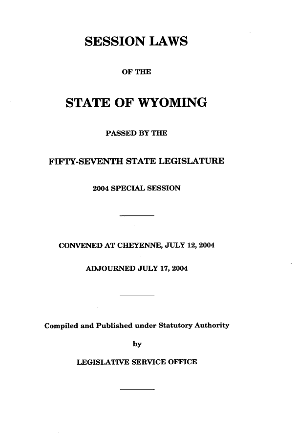 handle is hein.ssl/sswy0006 and id is 1 raw text is: SESSION LAWS
OF THE
STATE OF WYOMING

PASSED BY THE
FIFTY-SEVENTH STATE LEGISLATURE
2004 SPECIAL SESSION
CONVENED AT CHEYENNE, JULY 12, 2004
ADJOURNED JULY 17, 2004
Compiled and Published under Statutory Authority
by

LEGISLATIVE SERVICE OFFICE


