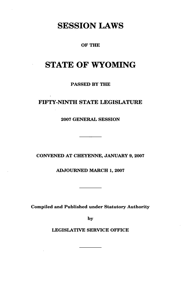 handle is hein.ssl/sswy0009 and id is 1 raw text is: SESSION LAWS
OF THE
STATE OF WYOMING

PASSED BY THE
FIFTY-NINTH STATE LEGISLATURE
2007 GENERAL SESSION
CONVENED AT CHEYENNE, JANUARY 9,2007
ADJOURNED MARCH 1, 2007
Compiled and Published under Statutory Authority
by

LEGISLATIVE SERVICE OFFICE


