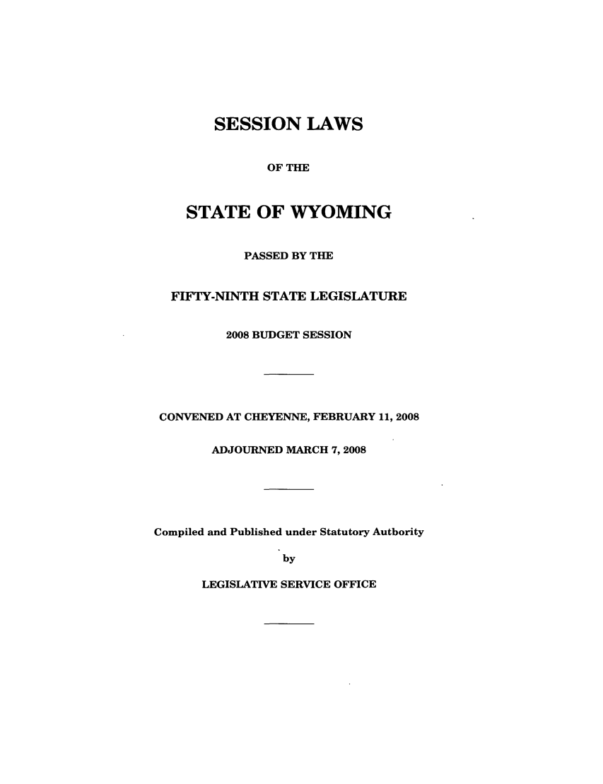 handle is hein.ssl/sswy0010 and id is 1 raw text is: SESSION LAWS
OF THE
STATE OF WYOMING

PASSED BY THE
FIFTY-NINTH STATE LEGISLATURE
2008 BUDGET SESSION
CONVENED AT CHEYENNE, FEBRUARY 11, 2008
ADJOURNED MARCH 7,2008
Compiled and Published under Statutory Authority
by

LEGISLATIVE SERVICE OFFICE


