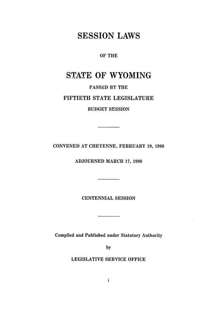 handle is hein.ssl/sswy0017 and id is 1 raw text is: SESSION LAWS
OF THE
STATE OF WYOMING
PASSED BY THE
FIFTIETH STATE LEGISLATURE
BUDGET SESSION

CONVENED AT CHEYENNE, FEBRUARY 19, 1990
ADJOURNED MARCH 17, 1990
CENTENNIAL SESSION
Compiled and Published under Statutory Authority
by
LEGISLATIVE SERVICE OFFICE


