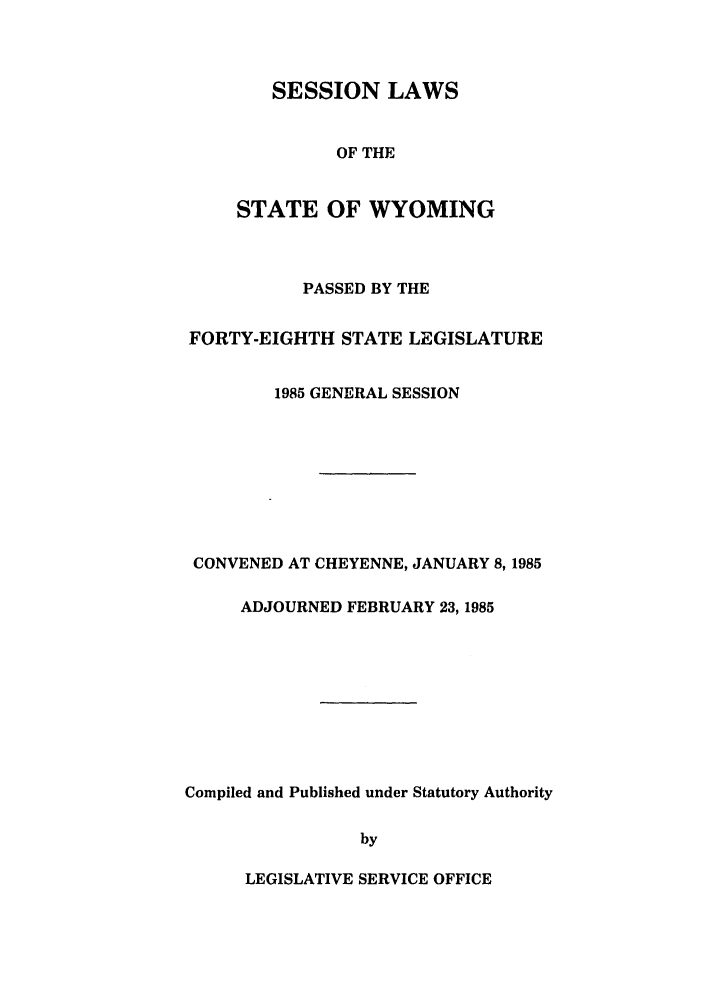 handle is hein.ssl/sswy0022 and id is 1 raw text is: SESSION LAWS
OF THE
STATE OF WYOMING
PASSED BY THE
FORTY-EIGHTH STATE LEGISLATURE
1985 GENERAL SESSION
CONVENED AT CHEYENNE, JANUARY 8, 1985
ADJOURNED FEBRUARY 23, 1985
Compiled and Published under Statutory Authority
by

LEGISLATIVE SERVICE OFFICE


