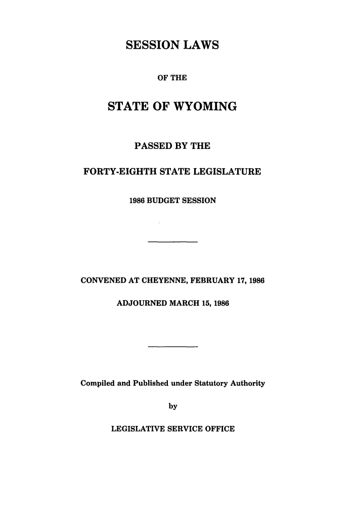 handle is hein.ssl/sswy0023 and id is 1 raw text is: SESSION LAWS
OF THE
STATE OF WYOMING

PASSED BY THE
FORTY-EIGHTH STATE LEGISLATURE
1986 BUDGET SESSION
CONVENED AT CHEYENNE, FEBRUARY 17, 1986
ADJOURNED MARCH 15, 1986
Compiled and Published under Statutory Authority
by

LEGISLATIVE SERVICE OFFICE


