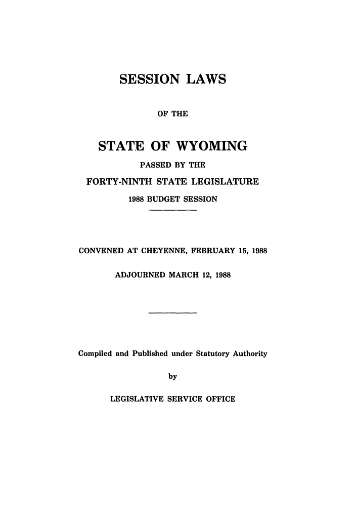handle is hein.ssl/sswy0027 and id is 1 raw text is: SESSION LAWS
OF THE
STATE OF WYOMING
PASSED BY THE
FORTY-NINTH STATE LEGISLATURE
1988 BUDGET SESSION

CONVENED AT CHEYENNE, FEBRUARY 15, 1988
ADJOURNED MARCH 12, 1988
Compiled and Published under Statutory Authority
by

LEGISLATIVE SERVICE OFFICE


