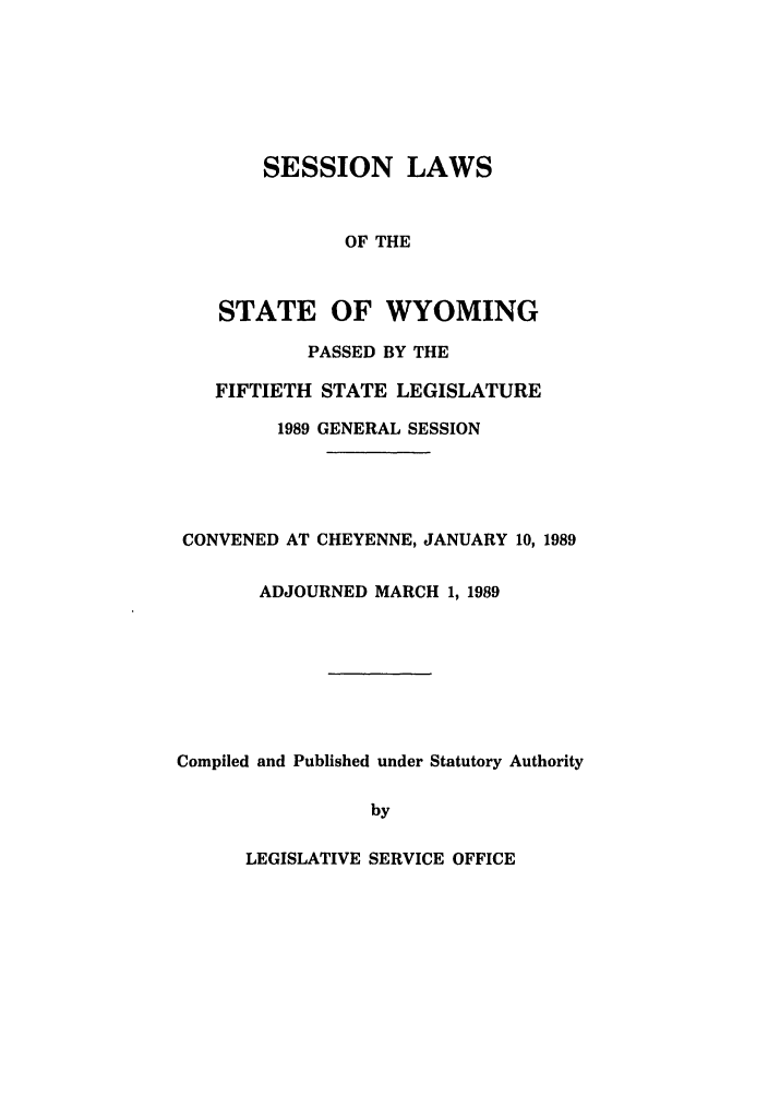 handle is hein.ssl/sswy0028 and id is 1 raw text is: SESSION LAWS
OF THE
STATE OF WYOMING
PASSED BY THE
FIFTIETH STATE LEGISLATURE
1989 GENERAL SESSION

CONVENED AT CHEYENNE, JANUARY 10, 1989
ADJOURNED MARCH 1, 1989
Compiled and Published under Statutory Authority
by

LEGISLATIVE SERVICE OFFICE



