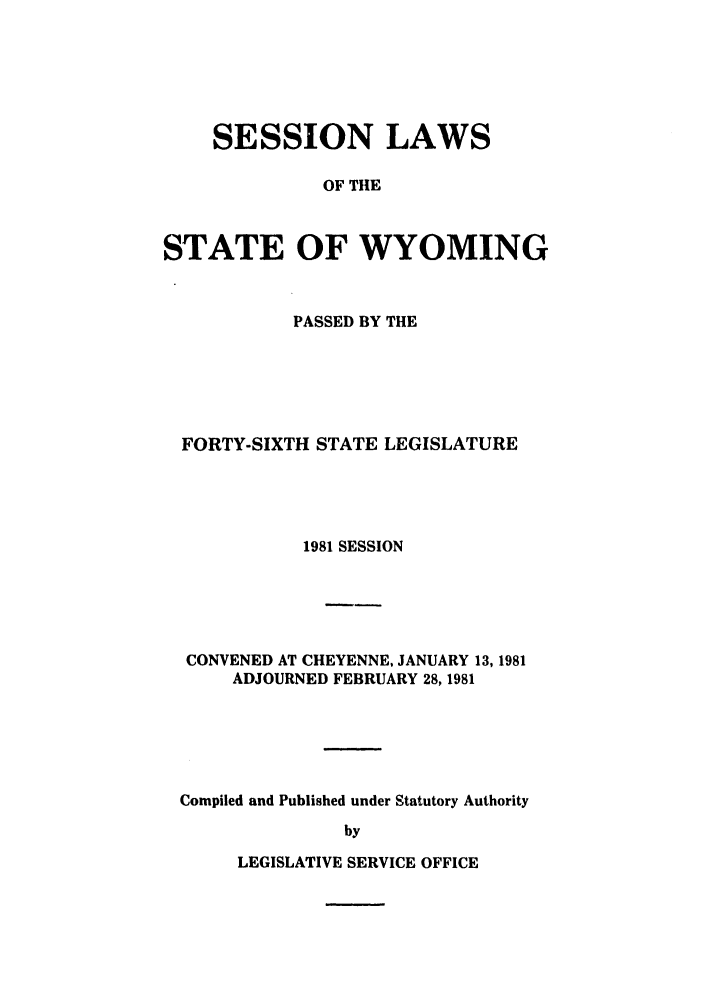 handle is hein.ssl/sswy0030 and id is 1 raw text is: SESSION LAWS
OF THE
STATE OF WYOMING

PASSED BY THE
FORTY-SIXTH STATE LEGISLATURE
1981 SESSION
CONVENED AT CHEYENNE, JANUARY 13, 1981
ADJOURNED FEBRUARY 28, 1981
Compiled and Published under Statutory Authority
by

LEGISLATIVE SERVICE OFFICE


