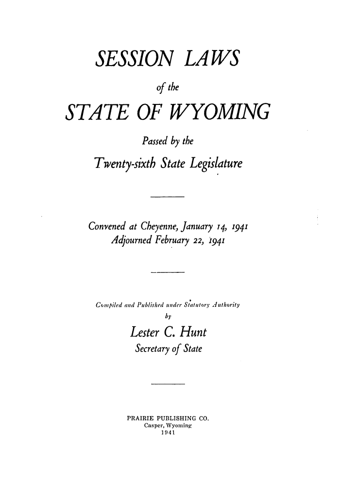 handle is hein.ssl/sswy0036 and id is 1 raw text is: SESSION LAWS
of the
STATE OF WYOMING

Passed by the
Twenty-sixth State Legislature
Convened at Cheyenne, January 74, 1941
Adjourned February 22, i941
Compiled and Published under Statutory Juthority
by
Lester C. Hunt
Secretary of State
PRAIRIE PUBLISHING CO.
Casper, Wyoming
1941


