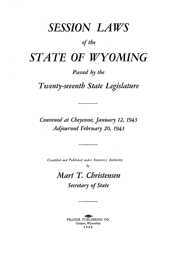 handle is hein.ssl/sswy0037 and id is 1 raw text is: SESSION LAWS
of the
STATE OF WYOMING
Passed by the
Twenty-seventh State Legislature
Convened at Cheyenne January 12, 1943
Adjourned February 20, 1943
Compiled and Published under Statutory Authority
by
Mart T. Christensen

Secretary of State
PRAIRIE PUBLISHING CO.
Casper, Wyoming
1943


