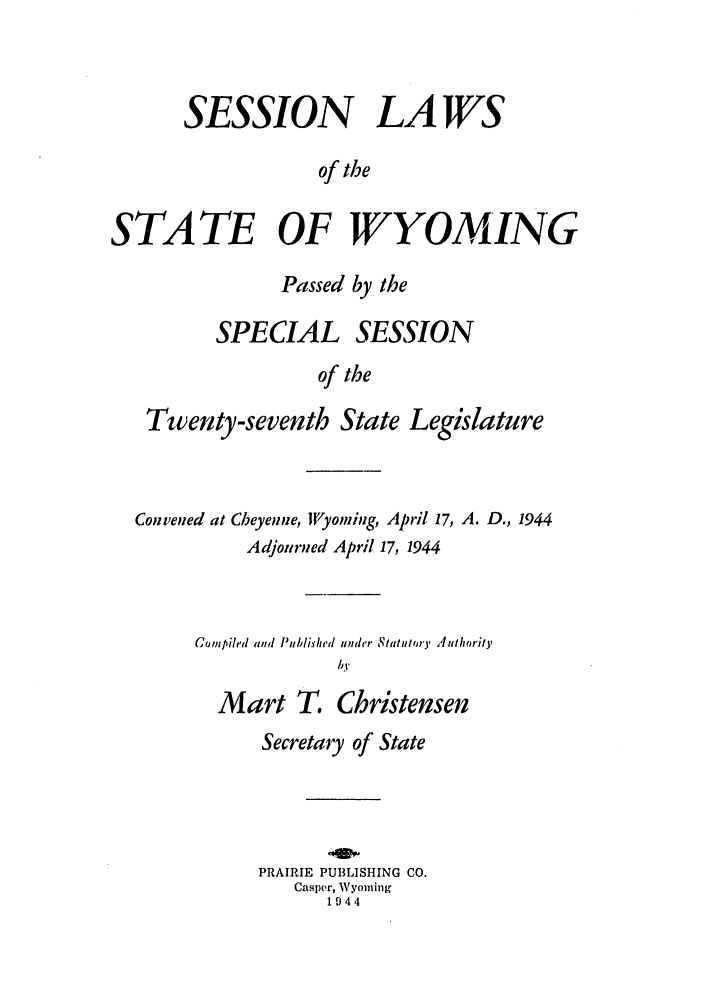 handle is hein.ssl/sswy0038 and id is 1 raw text is: SESSION LAWS
of the
STATE OF WYOMING
Passed by the
SPECIAL SESSION
of the
Twenty-seventh State Legislature

Convened at Cheyenne, Wyoming, April 17, A. D., 1944
Adjourned April 17, 1944
Compiled and Published under Statutory Athority
by
Mart T. Christensen
Secretary of State
PRAIRIE PUBLISHING CO.
Casper, Wyoming
1944


