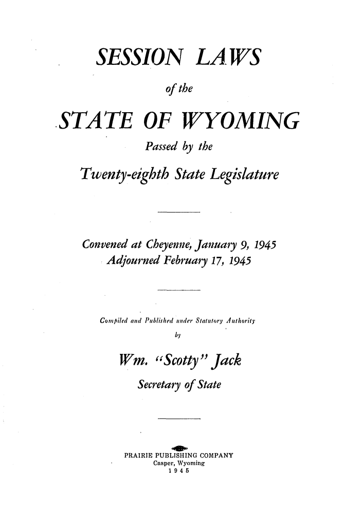 handle is hein.ssl/sswy0039 and id is 1 raw text is: SESSION LAWS
of the
.STATE OF WYOMING
Passed by the
Twenty-eighth State Legislature
Convened at Cheyenne, January 9, 1945
Adjourned February 17, 1945
Compiled and Published tinder Statutory Authority
by
WM. Scotty Jack
Secretary of State
PRAIRIE PUBLISHING COMPANY
Casper, Wyoming
1945



