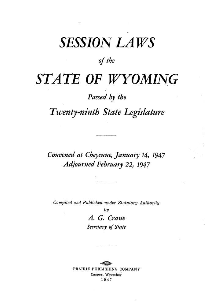 handle is hein.ssl/sswy0041 and id is 1 raw text is: SESSION LAWS
of the
STATE OF WYOMING
Passed by the
Twenty-ninth State Legislature
Convened at Cheyenne, January 14, 1947
Adjourned February 22, 1947
Compiled and Published under Statutory Authority
by
A. G. Crane

Secretary of State
PRAIRIE PUBLISHING COMPANY
Casper, Wyominj
1947


