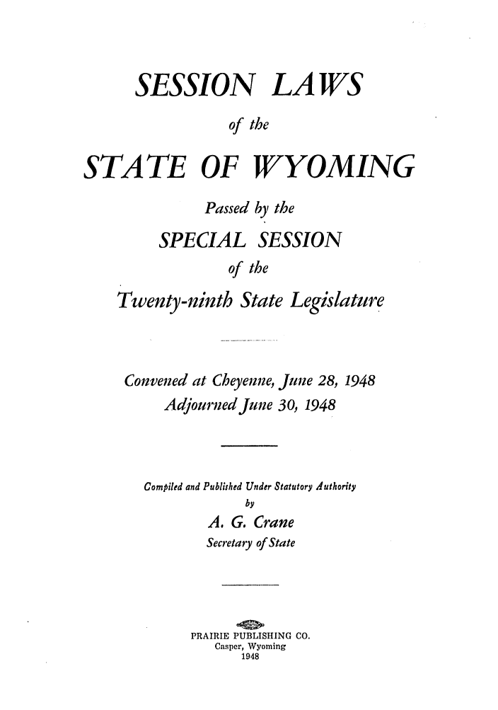 handle is hein.ssl/sswy0042 and id is 1 raw text is: SESSION LAWS
of the
STATE OF WYOMING

Passed by the

SPECIAL

SESSION

of the

Twenty-ninth State Legislature
Convened at Cheyenne, June 28, 1948
Adjourned June 30, 1948
Compiled and Published Under Statutory Authority
by
A. G. Crane
Secretary of State
PRAIRIE PUBLISHING CO.
Casper, Wyoming
1948


