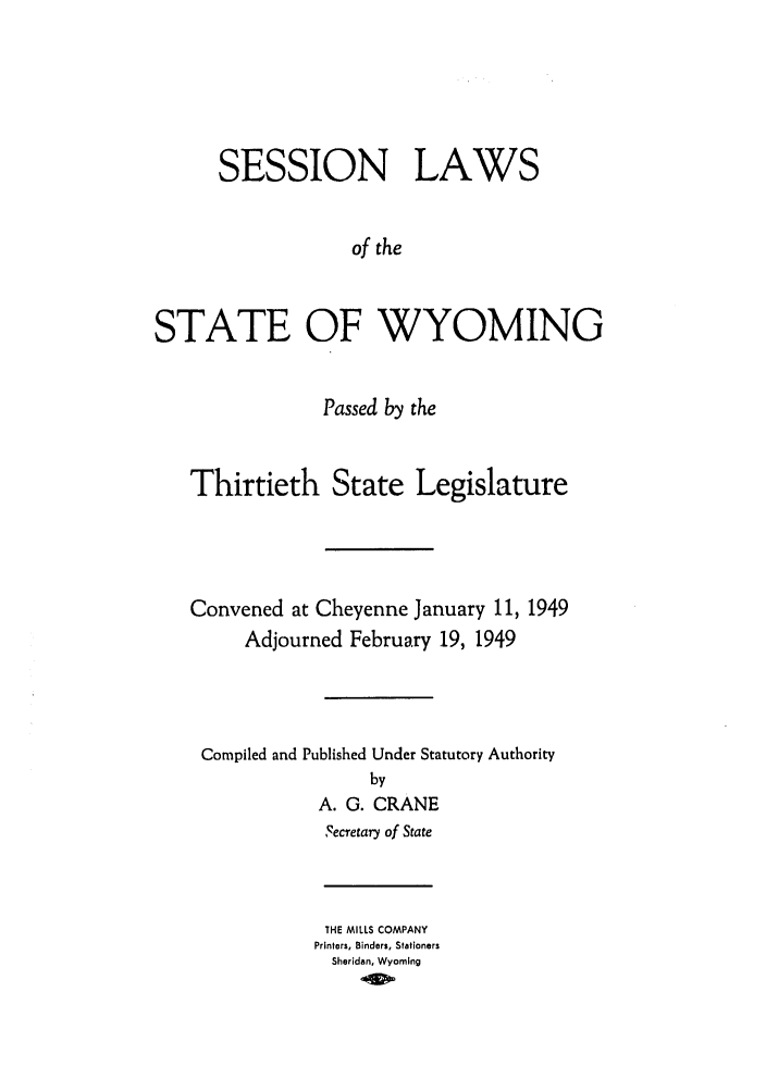handle is hein.ssl/sswy0043 and id is 1 raw text is: SESSION LAWS
of the
STATE OF WYOMING
Passed by the
Thirtieth State Legislature
Convened at Cheyenne January 11, 1949
Adjourned February 19, 1949
Compiled and Published Under Statutory Authority
by
A. G. CRANE
Secretary of State

THE MILLS COMPANY
Printers, Binders, Stationers
Sheridan, Wyoming


