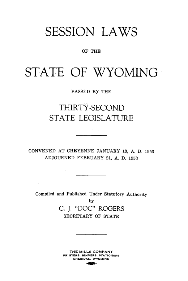 handle is hein.ssl/sswy0046 and id is 1 raw text is: SESSION LAWS
. OF THE
STATE OF WYOMING
PASSED BY THE
THIRTY-SECOND
STATE LEGISLATURE
CONVENED AT CHEYENNE JANUARY 13, A. D. 1953
ADJOURNED FEBRUARY 21, A. D. 1953
Compiled and Published Under Statutory Authority
by
C. J. DOC ROGERS
SECRETARY OF STATE

THE MILLS COMPANY
PRINTERS. BINDERS. STATIONERS
SHERIDAN. WYOMING


