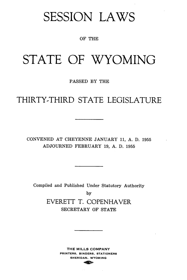 handle is hein.ssl/sswy0047 and id is 1 raw text is: SESSION LAWS
OF THE
STATE OF WYOMING
PASSED BY THE
THIRTY-THIRD STATE LEGISLATURE
CONVENED AT CHEYENNE JANUARY 11, A. D. 1955
ADJOURNED FEBRUARY 19, A. D. 1955
Compiled and Published Under Statutory Authority
by
EVERETT T. COPENHAVER
SECRETARY OF STATE
THE MILLS COMPANY
PRINTERS. BINDERS. STATIONERS
SHERIDAN. WYOMING


