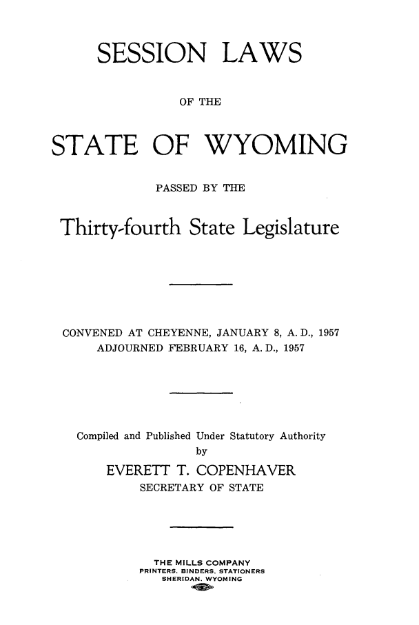 handle is hein.ssl/sswy0048 and id is 1 raw text is: SESSION LAWS
OF THE
STATE OF WYOMING
PASSED BY THE
Thirty-fourth State Legislature
CONVENED AT CHEYENNE, JANUARY 8, A. D., 1957
ADJOURNED FEBRUARY 16, A. D., 1957
Compiled and Published Under Statutory Authority
by
EVERETT T. COPENHAVER
SECRETARY OF STATE

THE MILLS COMPANY
PRINTERS. BINDERS. STATIONERS
SHERIDAN. WYOMING


