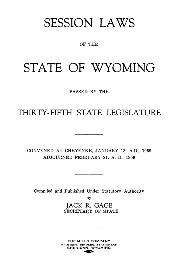 handle is hein.ssl/sswy0049 and id is 1 raw text is: SESSION LAWS
OF THE
STATE OF WYOMING

PASSED BY THE

THIRTY-FIFTH

STATE LEGISLATURE

CONVENED AT CHEYENNE, JANUARY 13, A.D., 1959
ADJOURNED FEBRUARY 21, A. D., 1959
Compiled and Published Under Statutory Authority
by

JACK R.
SECRETARY

GAGE
OF STATE

THE MILLS COMPANY
PRINTERS. BINDERS. STATIONERS
SHERIDAN. WYOMING


